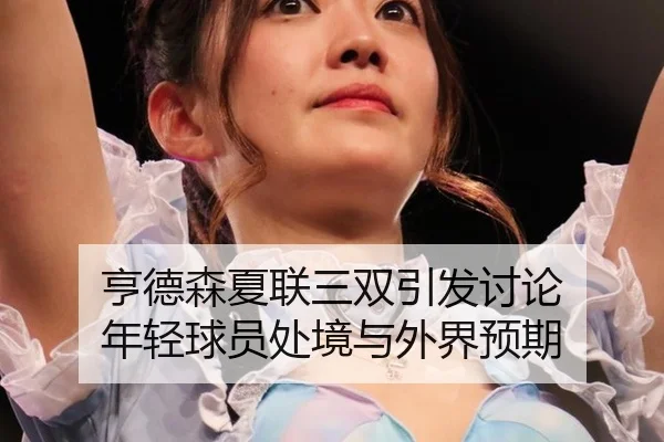 亨德森夏联三双引发讨论 年轻球员处境与外界预期